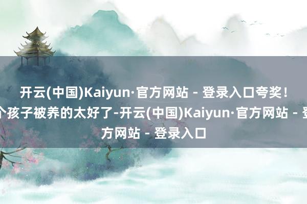 开云(中国)Kaiyun·官方网站 - 登录入口夸奖！因为两个孩子被养的太好了-开云(中国)Kaiyun·官方网站 - 登录入口
