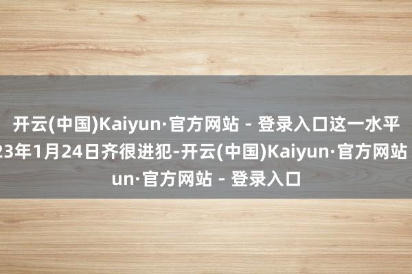 开云(中国)Kaiyun·官方网站 - 登录入口这一水平一直到2023年1月24日齐很进犯-开云(中国)Kaiyun·官方网站 - 登录入口