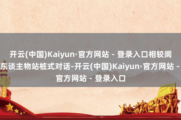 开云(中国)Kaiyun·官方网站 - 登录入口相较阛阓常见的东谈主物站桩式对话-开云(中国)Kaiyun·官方网站 - 登录入口