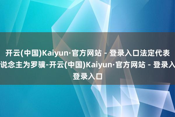 开云(中国)Kaiyun·官方网站 - 登录入口法定代表东说念主为罗骥-开云(中国)Kaiyun·官方网站 - 登录入口