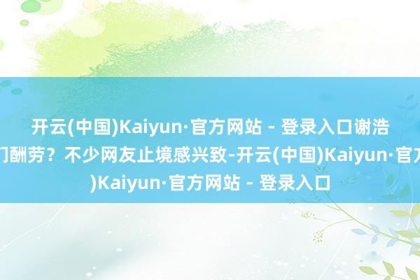 开云(中国)Kaiyun·官方网站 - 登录入口谢浩男会不会支付他们酬劳？不少网友止境感兴致-开云(中国)Kaiyun·官方网站 - 登录入口