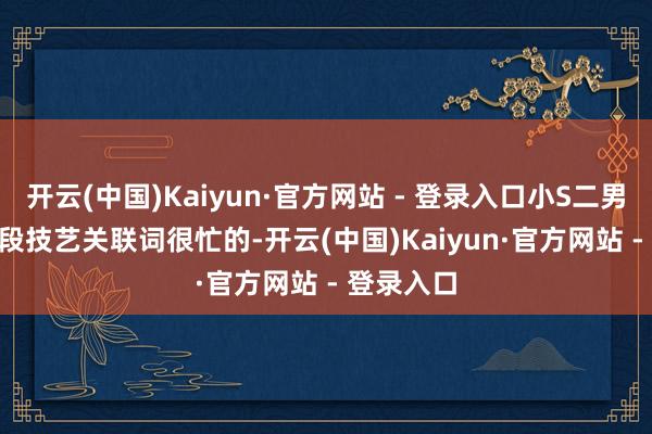 开云(中国)Kaiyun·官方网站 - 登录入口小S二男儿Lily这段技艺关联词很忙的-开云(中国)Kaiyun·官方网站 - 登录入口