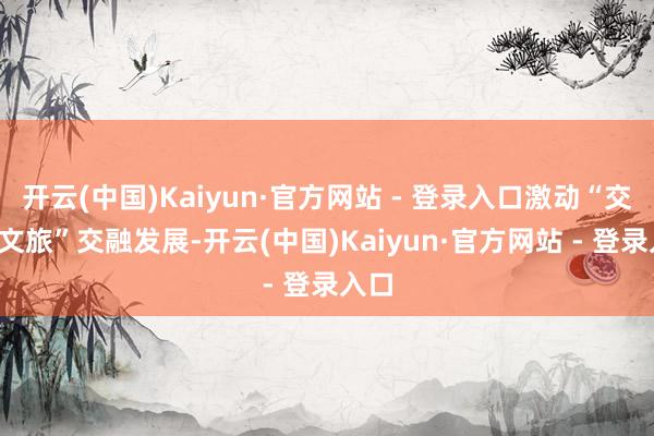 开云(中国)Kaiyun·官方网站 - 登录入口激动“交通+文旅”交融发展-开云(中国)Kaiyun·官方网站 - 登录入口