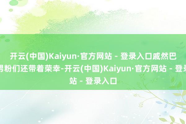 开云(中国)Kaiyun·官方网站 - 登录入口戚然巴巴的男粉们还带着荣幸-开云(中国)Kaiyun·官方网站 - 登录入口