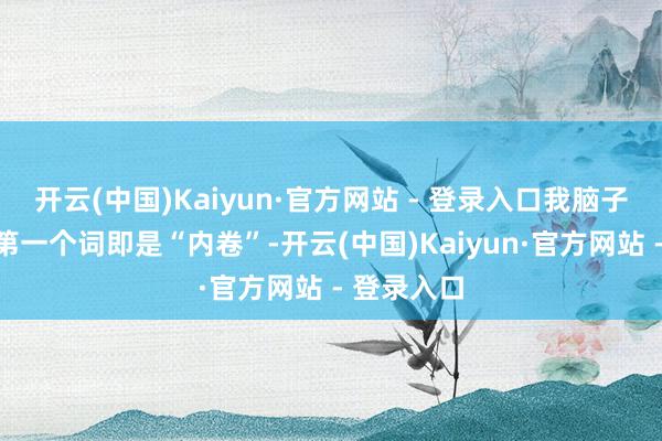 开云(中国)Kaiyun·官方网站 - 登录入口我脑子里蹦出的第一个词即是“内卷”-开云(中国)Kaiyun·官方网站 - 登录入口