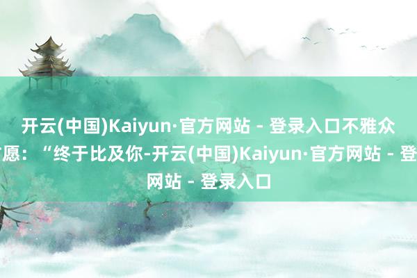 开云(中国)Kaiyun·官方网站 - 登录入口不雅众齐在甘愿：“终于比及你-开云(中国)Kaiyun·官方网站 - 登录入口