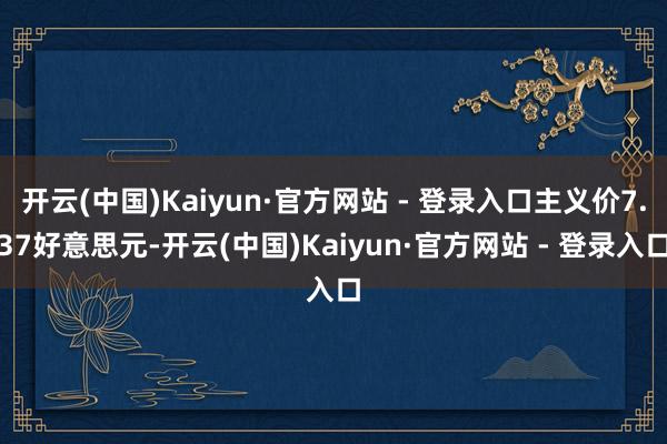 开云(中国)Kaiyun·官方网站 - 登录入口主义价7.37好意思元-开云(中国)Kaiyun·官方网站 - 登录入口