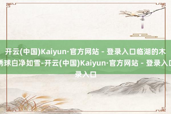 开云(中国)Kaiyun·官方网站 - 登录入口临湖的木绣球白净如雪-开云(中国)Kaiyun·官方网站 - 登录入口