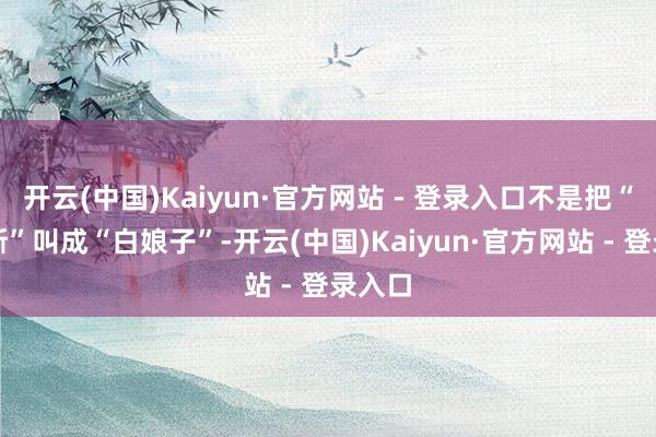 开云(中国)Kaiyun·官方网站 - 登录入口不是把“白密斯”叫成“白娘子”-开云(中国)Kaiyun·官方网站 - 登录入口