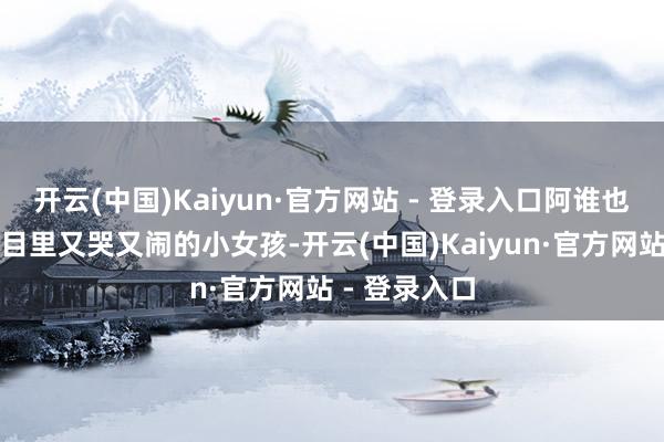 开云(中国)Kaiyun·官方网站 - 登录入口阿谁也曾在综艺节目里又哭又闹的小女孩-开云(中国)Kaiyun·官方网站 - 登录入口