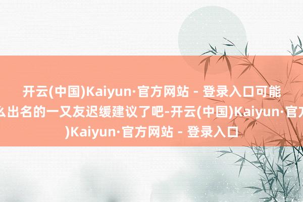 开云(中国)Kaiyun·官方网站 - 登录入口可能就会和蓝本没那么出名的一又友迟缓建议了吧-开云(中国)Kaiyun·官方网站 - 登录入口