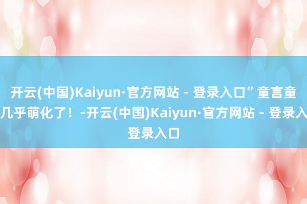 开云(中国)Kaiyun·官方网站 - 登录入口”童言童语几乎萌化了！-开云(中国)Kaiyun·官方网站 - 登录入口