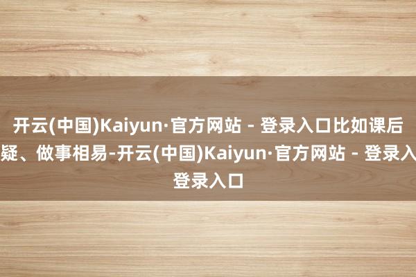 开云(中国)Kaiyun·官方网站 - 登录入口比如课后答疑、做事相易-开云(中国)Kaiyun·官方网站 - 登录入口