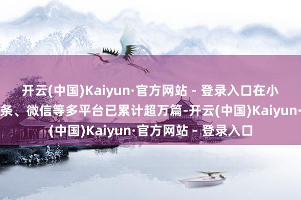 开云(中国)Kaiyun·官方网站 - 登录入口在小红书、微博、本日头条、微信等多平台已累计超万篇-开云(中国)Kaiyun·官方网站 - 登录入口