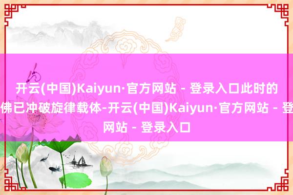 开云(中国)Kaiyun·官方网站 - 登录入口此时的音乐仿佛已冲破旋律载体-开云(中国)Kaiyun·官方网站 - 登录入口