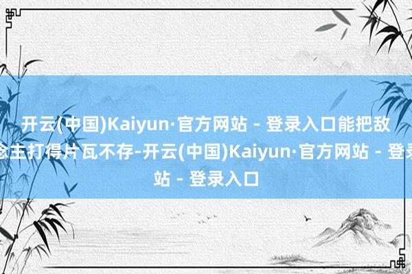 开云(中国)Kaiyun·官方网站 - 登录入口能把敌东说念主打得片瓦不存-开云(中国)Kaiyun·官方网站 - 登录入口