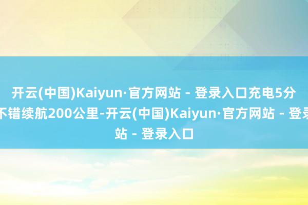 开云(中国)Kaiyun·官方网站 - 登录入口充电5分钟就不错续航200公里-开云(中国)Kaiyun·官方网站 - 登录入口