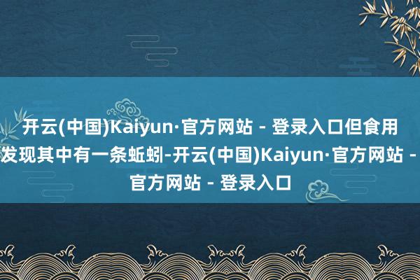 开云(中国)Kaiyun·官方网站 - 登录入口但食用到终末竟发现其中有一条蚯蚓-开云(中国)Kaiyun·官方网站 - 登录入口