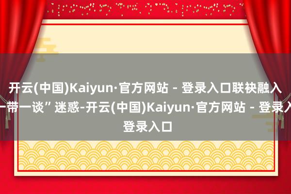 开云(中国)Kaiyun·官方网站 - 登录入口联袂融入“一带一谈”迷惑-开云(中国)Kaiyun·官方网站 - 登录入口