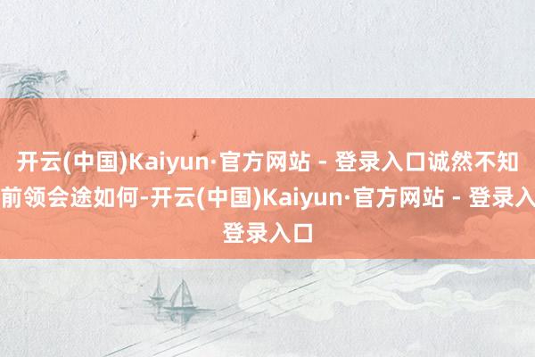 开云(中国)Kaiyun·官方网站 - 登录入口诚然不知谈前领会途如何-开云(中国)Kaiyun·官方网站 - 登录入口