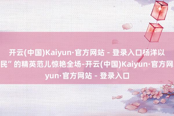 开云(中国)Kaiyun·官方网站 - 登录入口杨洋以“好意思丽莠民”的精英范儿惊艳全场-开云(中国)Kaiyun·官方网站 - 登录入口