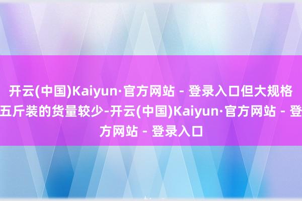 开云(中国)Kaiyun·官方网站 - 登录入口但大规格3J和4J五斤装的货量较少-开云(中国)Kaiyun·官方网站 - 登录入口