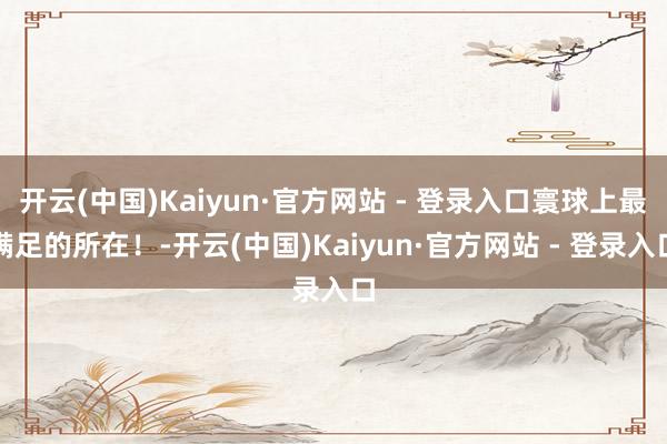 开云(中国)Kaiyun·官方网站 - 登录入口寰球上最满足的所在！-开云(中国)Kaiyun·官方网站 - 登录入口