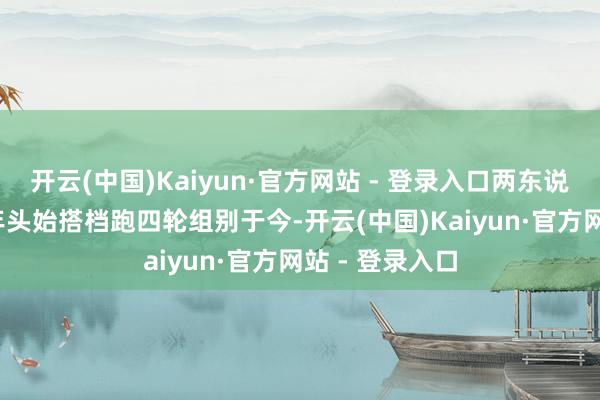 开云(中国)Kaiyun·官方网站 - 登录入口两东说念主从2022年头始搭档跑四轮组别于今-开云(中国)Kaiyun·官方网站 - 登录入口