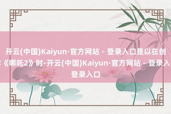开云(中国)Kaiyun·官方网站 - 登录入口是以在创作《哪吒2》时-开云(中国)Kaiyun·官方网站 - 登录入口