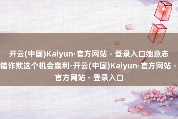 开云(中国)Kaiyun·官方网站 - 登录入口她意志到我方不错诈欺这个机会赢利-开云(中国)Kaiyun·官方网站 - 登录入口