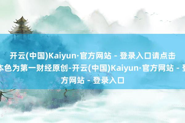 开云(中国)Kaiyun·官方网站 - 登录入口请点击这里此本色为第一财经原创-开云(中国)Kaiyun·官方网站 - 登录入口