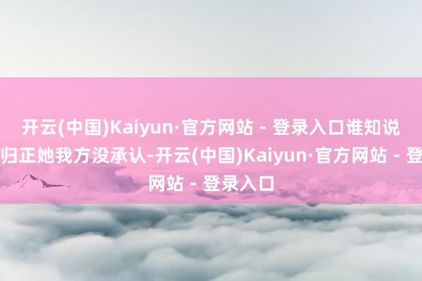 开云(中国)Kaiyun·官方网站 - 登录入口谁知说念呢？归正她我方没承认-开云(中国)Kaiyun·官方网站 - 登录入口