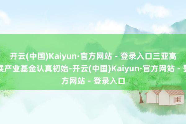 开云(中国)Kaiyun·官方网站 - 登录入口三亚高质料发展产业基金认真初始-开云(中国)Kaiyun·官方网站 - 登录入口