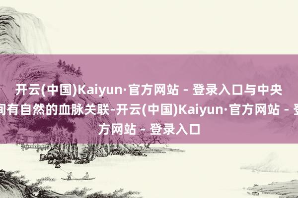 开云(中国)Kaiyun·官方网站 - 登录入口与中央企业之间有自然的血脉关联-开云(中国)Kaiyun·官方网站 - 登录入口