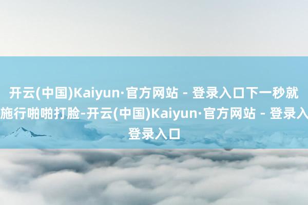 开云(中国)Kaiyun·官方网站 - 登录入口下一秒就被施行啪啪打脸-开云(中国)Kaiyun·官方网站 - 登录入口