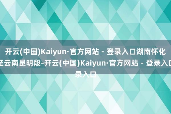 开云(中国)Kaiyun·官方网站 - 登录入口湖南怀化至云南昆明段-开云(中国)Kaiyun·官方网站 - 登录入口