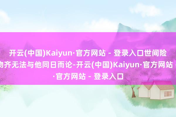开云(中国)Kaiyun·官方网站 - 登录入口世间险些总共生物齐无法与他同日而论-开云(中国)Kaiyun·官方网站 - 登录入口