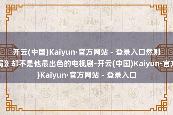开云(中国)Kaiyun·官方网站 - 登录入口然则《东谈主民的格局》却不是他最出色的电视剧-开云(中国)Kaiyun·官方网站 - 登录入口