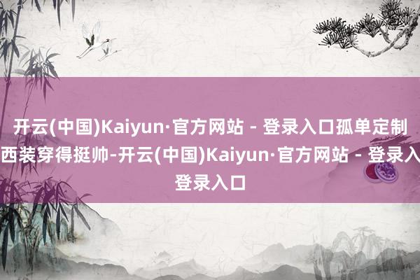 开云(中国)Kaiyun·官方网站 - 登录入口孤单定制的西装穿得挺帅-开云(中国)Kaiyun·官方网站 - 登录入口