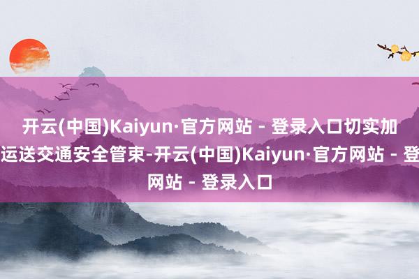 开云(中国)Kaiyun·官方网站 - 登录入口切实加普遍件运送交通安全管束-开云(中国)Kaiyun·官方网站 - 登录入口