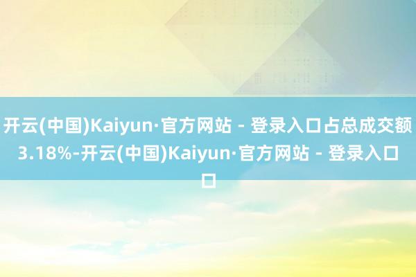 开云(中国)Kaiyun·官方网站 - 登录入口占总成交额3.18%-开云(中国)Kaiyun·官方网站 - 登录入口