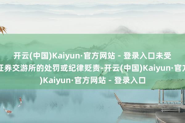 开云(中国)Kaiyun·官方网站 - 登录入口未受到中国证监会或证券交游所的处罚或纪律贬责-开云(中国)Kaiyun·官方网站 - 登录入口