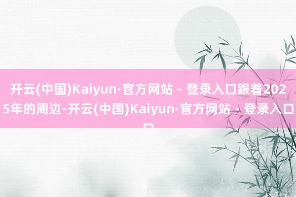 开云(中国)Kaiyun·官方网站 - 登录入口跟着2025年的周边-开云(中国)Kaiyun·官方网站 - 登录入口