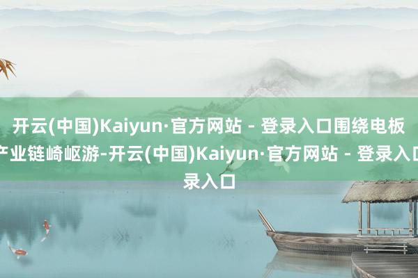 开云(中国)Kaiyun·官方网站 - 登录入口围绕电板产业链崎岖游-开云(中国)Kaiyun·官方网站 - 登录入口
