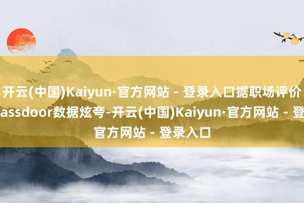 开云(中国)Kaiyun·官方网站 - 登录入口据职场评价平台Glassdoor数据炫夸-开云(中国)Kaiyun·官方网站 - 登录入口