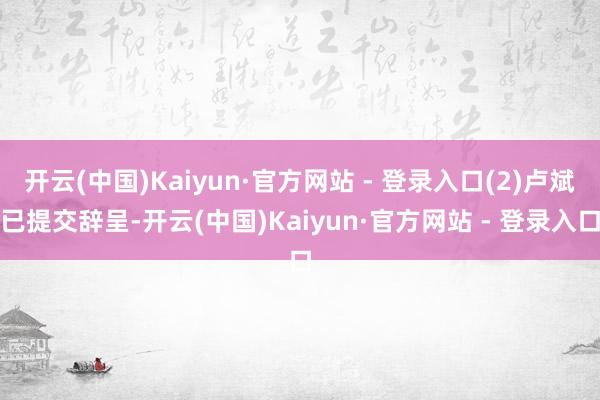 开云(中国)Kaiyun·官方网站 - 登录入口(2)卢斌已提交辞呈-开云(中国)Kaiyun·官方网站 - 登录入口