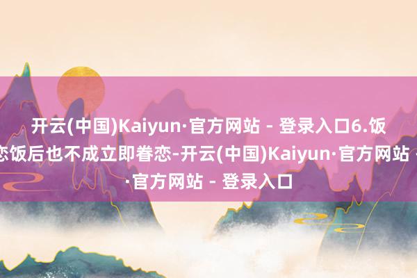 开云(中国)Kaiyun·官方网站 - 登录入口6.饭后坐窝眷恋饭后也不成立即眷恋-开云(中国)Kaiyun·官方网站 - 登录入口