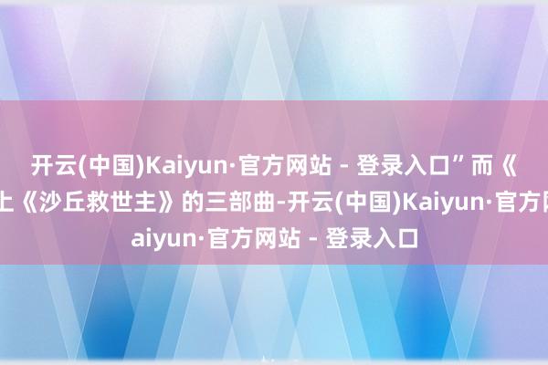 开云(中国)Kaiyun·官方网站 - 登录入口”而《沙丘1、2》加上《沙丘救世主》的三部曲-开云(中国)Kaiyun·官方网站 - 登录入口
