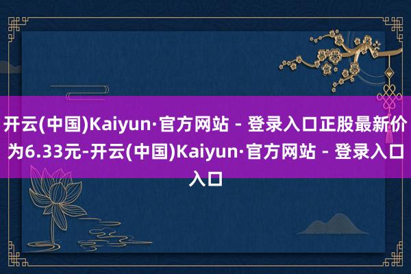 开云(中国)Kaiyun·官方网站 - 登录入口正股最新价为6.33元-开云(中国)Kaiyun·官方网站 - 登录入口