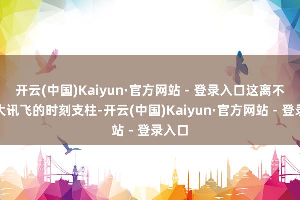 开云(中国)Kaiyun·官方网站 - 登录入口这离不开科大讯飞的时刻支柱-开云(中国)Kaiyun·官方网站 - 登录入口